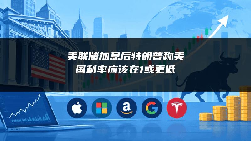 美联储加息后 特朗普称美国利率应该在1%或更低