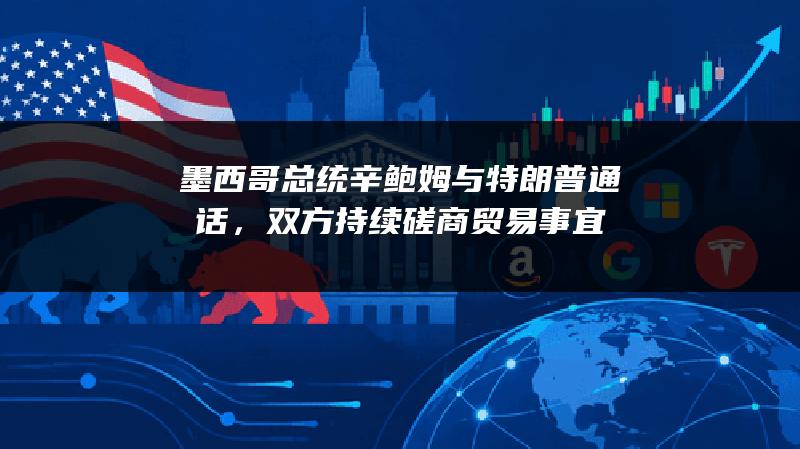 墨西哥总统辛鲍姆与特朗普通话，双方持续磋商贸易事宜